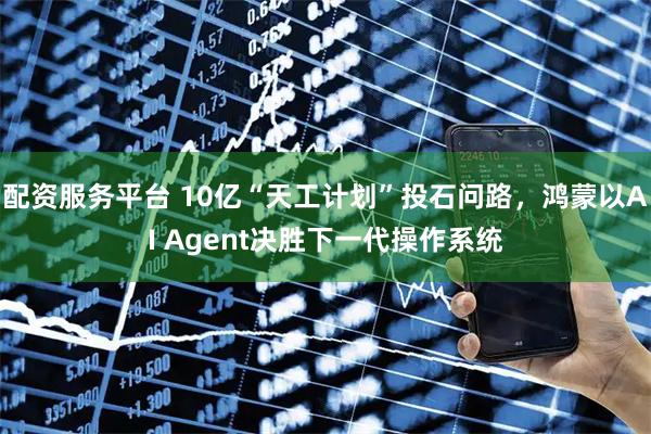 配资服务平台 10亿“天工计划”投石问路，鸿蒙以AI Agent决胜下一代操作系统