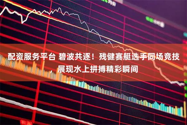 配资服务平台 碧波共逐！残健赛艇选手同场竞技，展现水上拼搏精彩瞬间