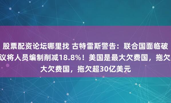 股票配资论坛哪里找 古特雷斯警告：联合国面临破产危机！提议将人员编制削减18.8%！美国是最大欠费国，拖欠超30亿美元