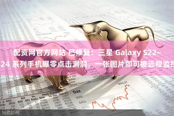 配资网官方网站 已修复：三星 Galaxy S22~S24 系列手机曝零点击漏洞，一张图片即可被远程监控