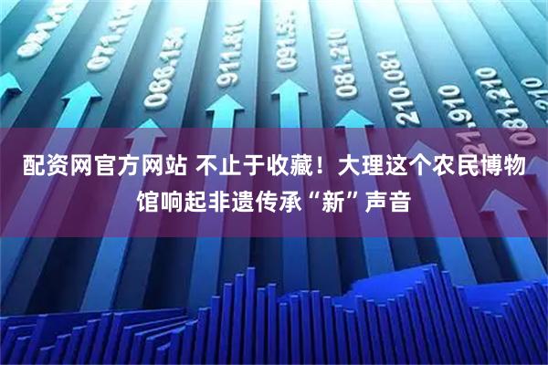 配资网官方网站 不止于收藏！大理这个农民博物馆响起非遗传承“新”声音