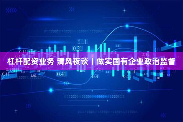 杠杆配资业务 清风夜谈丨做实国有企业政治监督