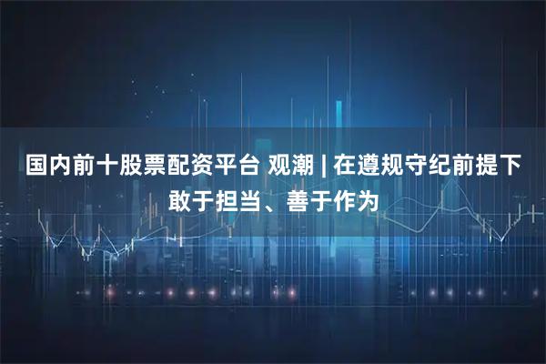 国内前十股票配资平台 观潮 | 在遵规守纪前提下敢于担当、善于作为