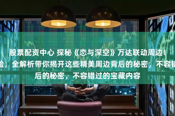 股票配资中心 探秘《恋与深空》万达联动周边！沉浸式收藏体验，全解析带你揭开这些精美周边背后的秘密，不容错过的宝藏内容