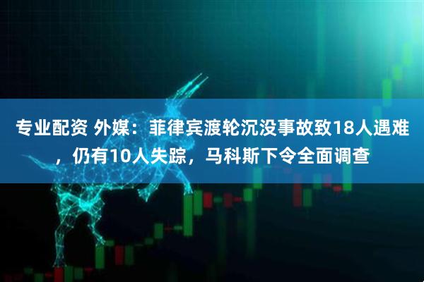 专业配资 外媒：菲律宾渡轮沉没事故致18人遇难，仍有10人失踪，马科斯下令全面调查
