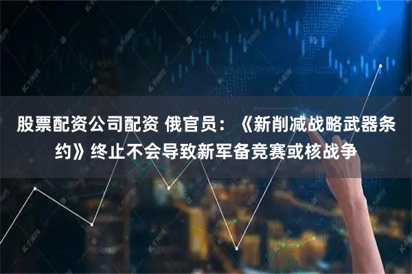 股票配资公司配资 俄官员：《新削减战略武器条约》终止不会导致新军备竞赛或核战争
