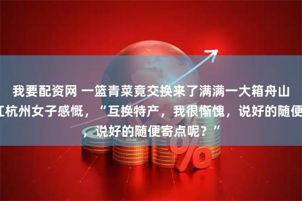 我要配资网 一篮青菜竟交换来了满满一大箱舟山海鲜，浙江杭州女子感慨，“互换特产，我很惭愧，说好的随便寄点呢？”