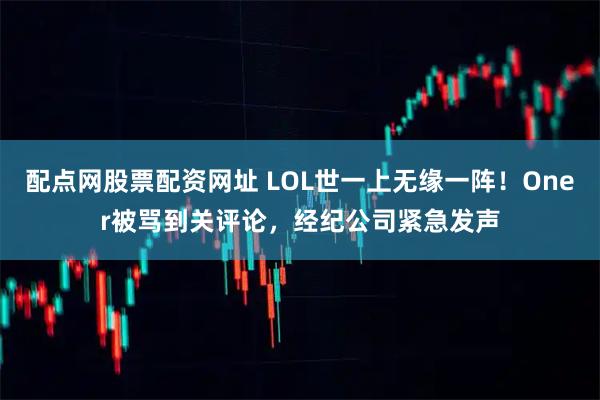配点网股票配资网址 LOL世一上无缘一阵！Oner被骂到关评论，经纪公司紧急发声