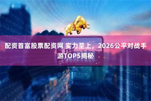 配资首富股票配资网 实力至上，2026公平对战手游TOP5揭秘