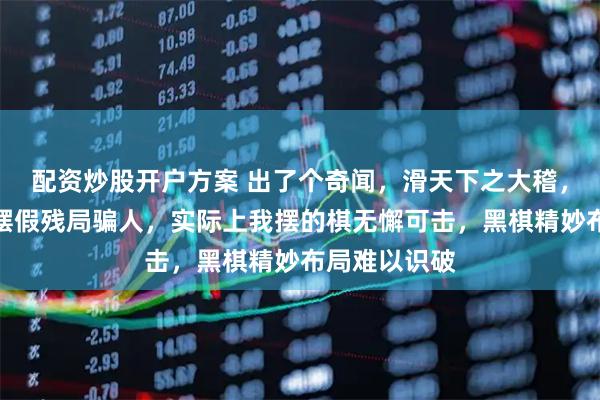 配资炒股开户方案 出了个奇闻，滑天下之大稽，有人举报我摆假残局骗人，实际上我摆的棋无懈可击，黑棋精妙布局难以识破