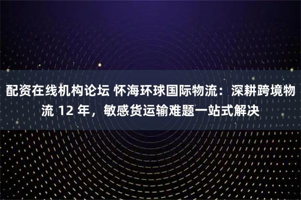 配资在线机构论坛 怀海环球国际物流：深耕跨境物流 12 年，敏感货运输难题一站式解决