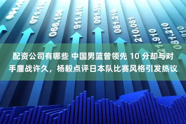 配资公司有哪些 中国男篮曾领先 10 分却与对手鏖战许久，杨毅点评日本队比赛风格引发热议