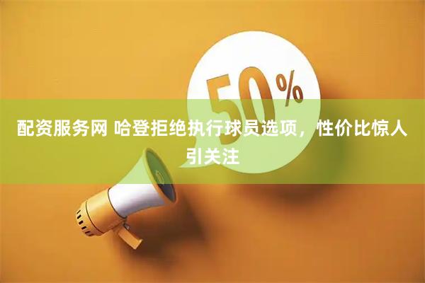 配资服务网 哈登拒绝执行球员选项，性价比惊人引关注